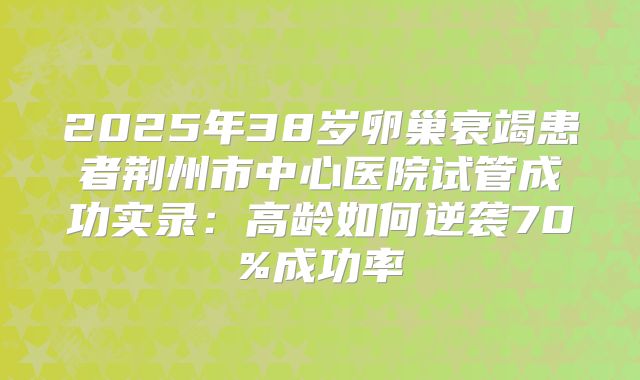 2025年38岁卵巢衰竭患者荆州市中心医院试管成功实录:高龄如何逆袭70%成功率