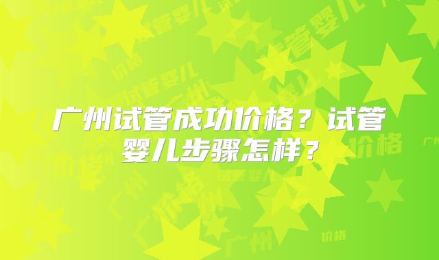 广州试管成功价格？试管婴儿步骤怎样？