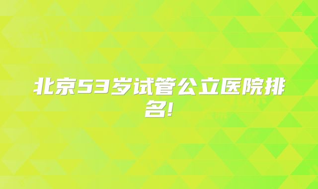 北京53岁试管公立医院排名!