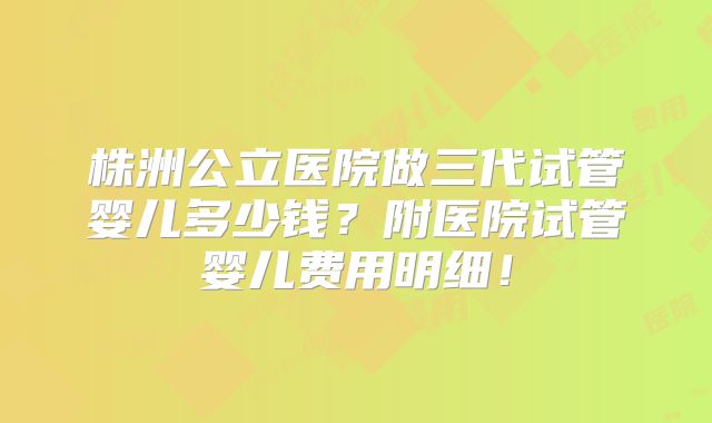 株洲公立医院做三代试管婴儿多少钱？附医院试管婴儿费用明细！