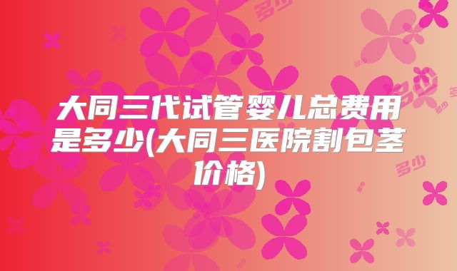 大同三代试管婴儿总费用是多少(大同三医院割包茎价格)