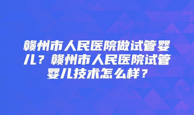 赣州市人民医院做试管婴儿?赣州市人民医院试管婴儿技术怎么样?