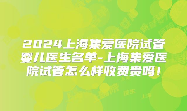 2024上海集爱医院试管婴儿医生名单-上海集爱医院试管怎么样收费贵吗!