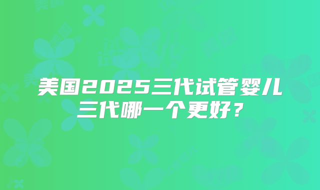美国2025三代试管婴儿三代哪一个更好？