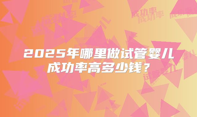 2025年哪里做试管婴儿成功率高多少钱？