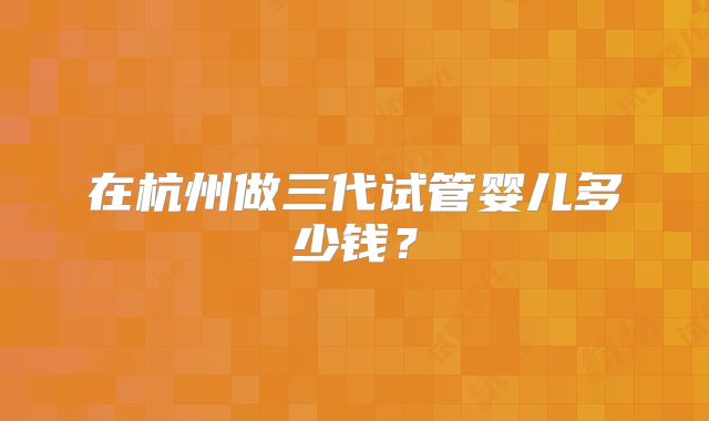 在杭州做三代试管婴儿多少钱？
