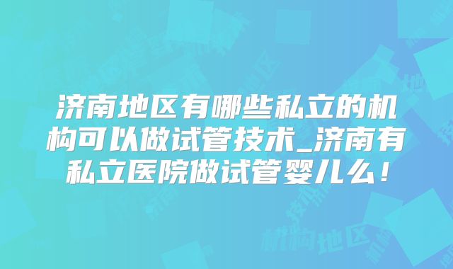 济南地区有哪些私立的机构可以做试管技术_济南有私立医院做试管婴儿么！