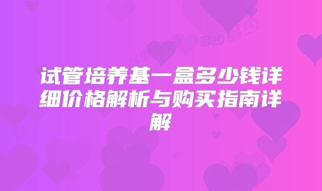 试管培养基一盒多少钱详细价格解析与购买指南详解
