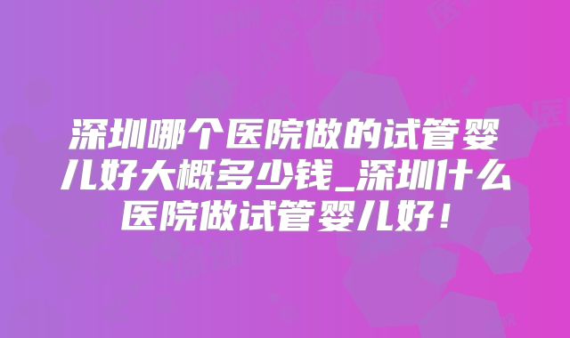 深圳哪个医院做的试管婴儿好大概多少钱_深圳什么医院做试管婴儿好!