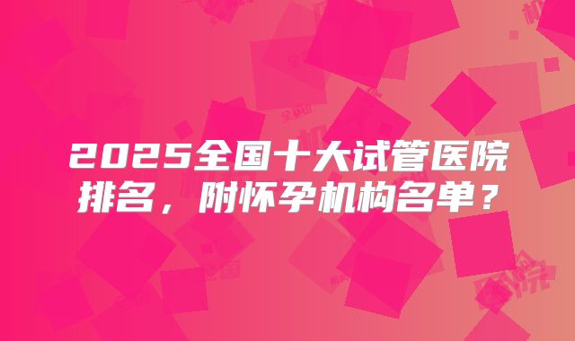 2025全国十大试管医院排名，附怀孕机构名单？