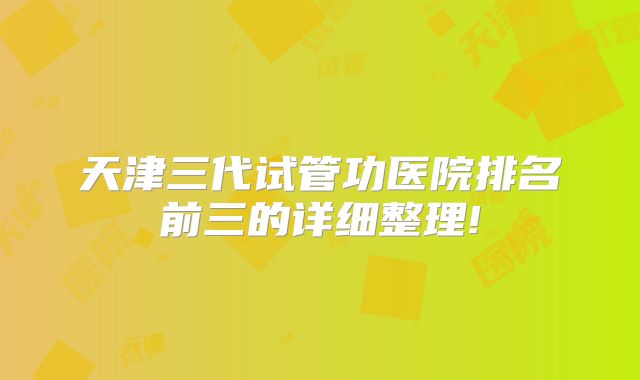 天津三代试管功医院排名前三的详细整理!