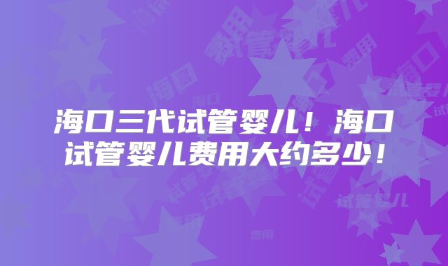 海口三代试管婴儿！海口试管婴儿费用大约多少！