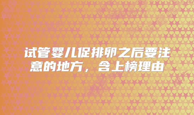 试管婴儿促排卵之后要注意的地方，含上榜理由