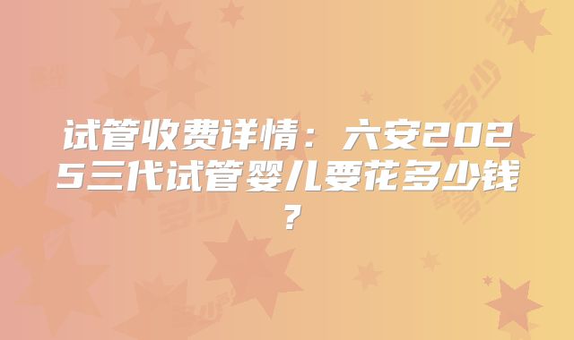 试管收费详情:六安2025三代试管婴儿要花多少钱?