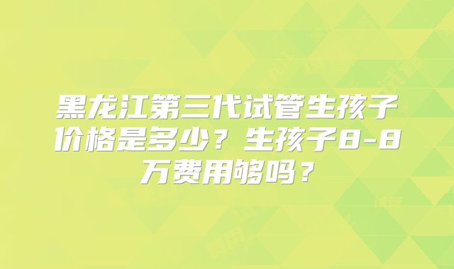黑龙江第三代试管生孩子价格是多少?生孩子8-8万费用够吗?