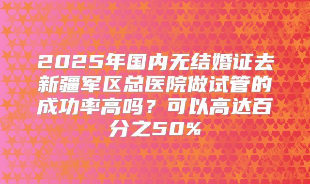 2025年国内无结婚证去新疆军区总医院做试管的成功率高吗？可以高达百分之50%