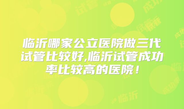 临沂哪家公立医院做三代试管比较好,临沂试管成功率比较高的医院！