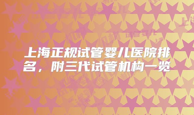 上海正规试管婴儿医院排名，附三代试管机构一览