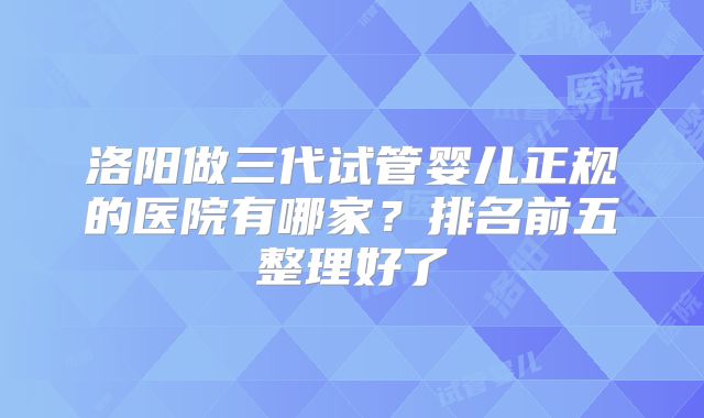 洛阳做三代试管婴儿正规的医院有哪家？排名前五整理好了