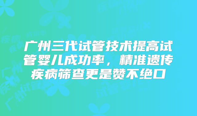 广州三代试管技术提高试管婴儿成功率，精准遗传疾病筛查更是赞不绝口