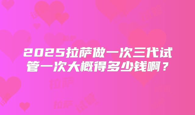 2025拉萨做一次三代试管一次大概得多少钱啊？
