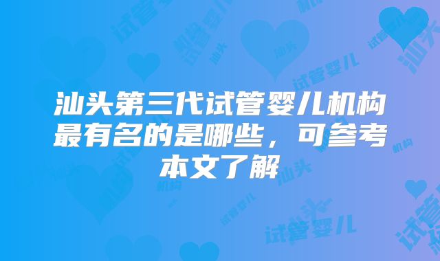 汕头第三代试管婴儿机构最有名的是哪些，可参考本文了解