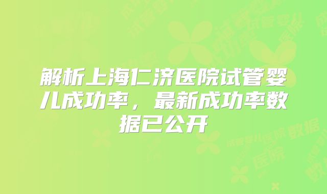 解析上海仁济医院试管婴儿成功率，最新成功率数据已公开
