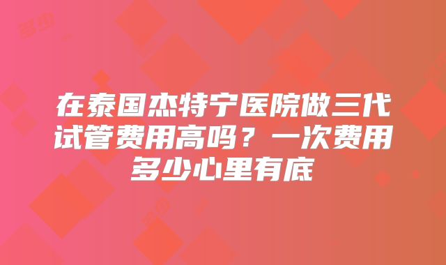 在泰国杰特宁医院做三代试管费用高吗？一次费用多少心里有底