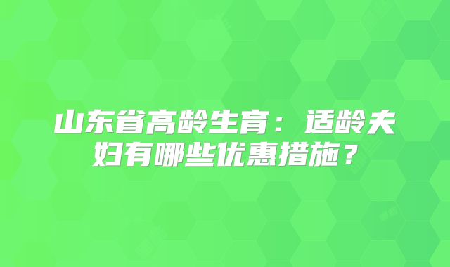 山东省高龄生育:适龄夫妇有哪些优惠措施?