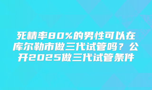 死精率80%的男性可以在库尔勒市做三代试管吗？公开2025做三代试管条件