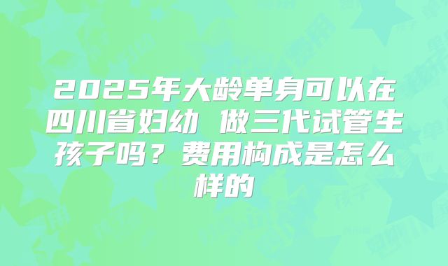 2025年大龄单身可以在四川省妇幼 做三代试管生孩子吗？费用构成是怎么样的