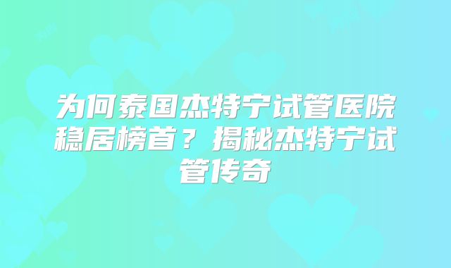 为何泰国杰特宁试管医院稳居榜首？揭秘杰特宁试管传奇