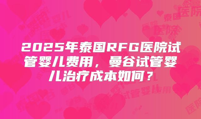 2025年泰国RFG医院试管婴儿费用，曼谷试管婴儿治疗成本如何？