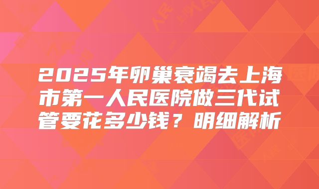 2025年卵巢衰竭去上海市第一人民医院做三代试管要花多少钱？明细解析