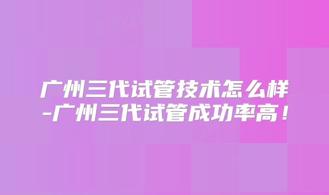 广州三代试管技术怎么样-广州三代试管成功率高！