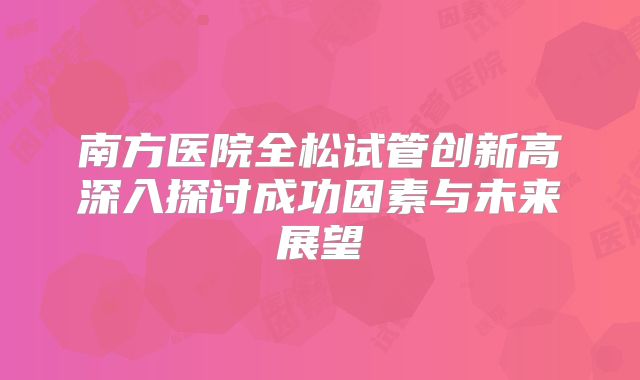 南方医院全松试管创新高深入探讨成功因素与未来展望