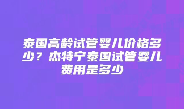 泰国高龄试管婴儿价格多少？杰特宁泰国试管婴儿费用是多少