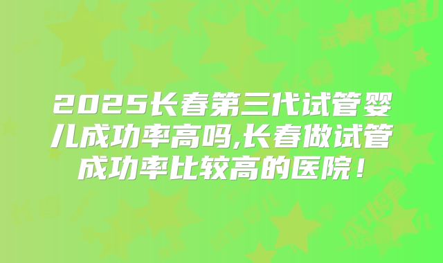 2025长春第三代试管婴儿成功率高吗,长春做试管成功率比较高的医院！