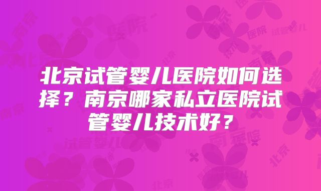 北京试管婴儿医院如何选择？南京哪家私立医院试管婴儿技术好？