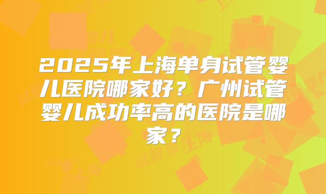 2025年上海单身试管婴儿医院哪家好？广州试管婴儿成功率高的医院是哪家？