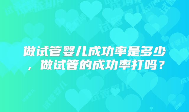 做试管婴儿成功率是多少，做试管的成功率打吗？