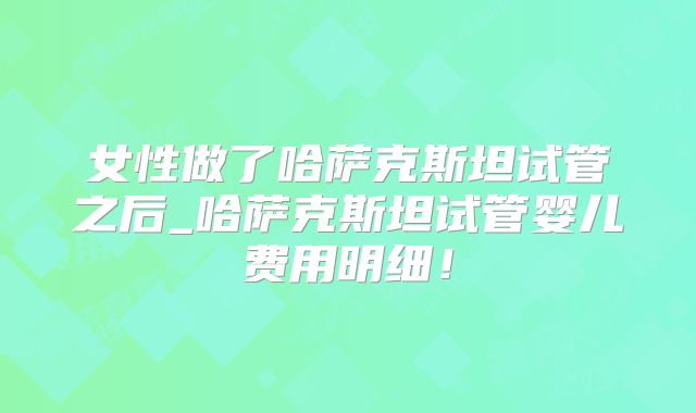 女性做了哈萨克斯坦试管之后_哈萨克斯坦试管婴儿费用明细！