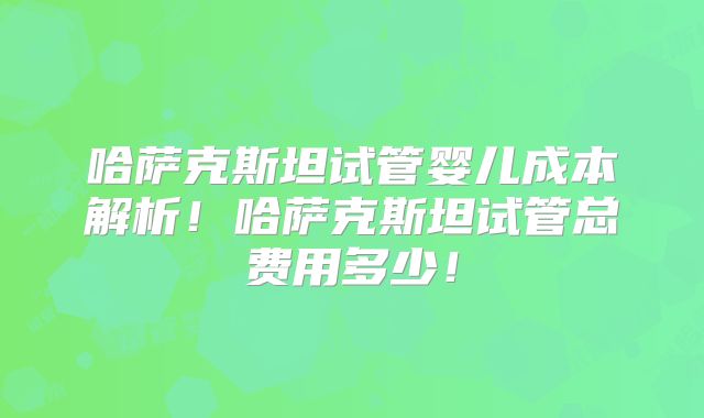 哈萨克斯坦试管婴儿成本解析！哈萨克斯坦试管总费用多少！
