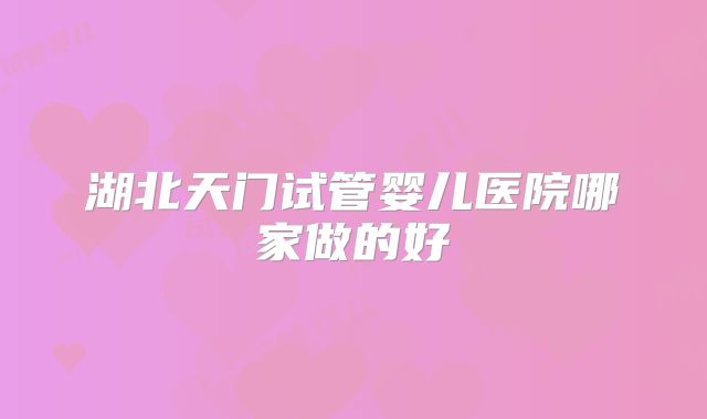 湖北天门试管婴儿医院哪家做的好