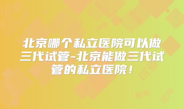 北京哪个私立医院可以做三代试管-北京能做三代试管的私立医院！