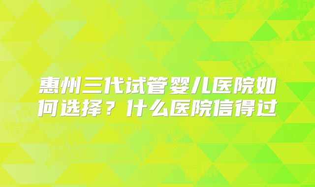 惠州三代试管婴儿医院如何选择？什么医院信得过