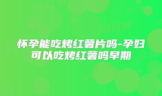 怀孕能吃烤红薯片吗-孕妇可以吃烤红薯吗早期