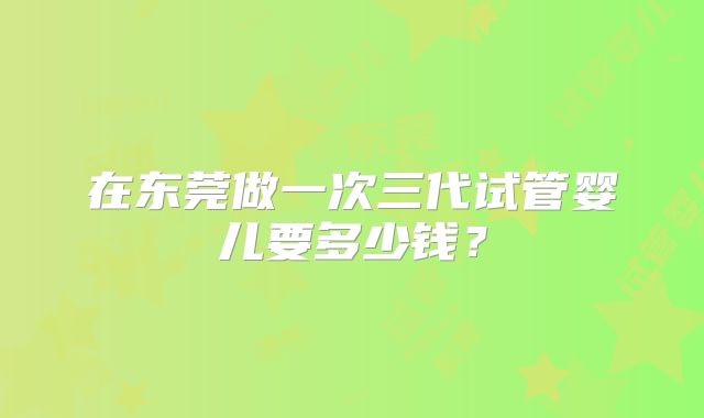 在东莞做一次三代试管婴儿要多少钱？