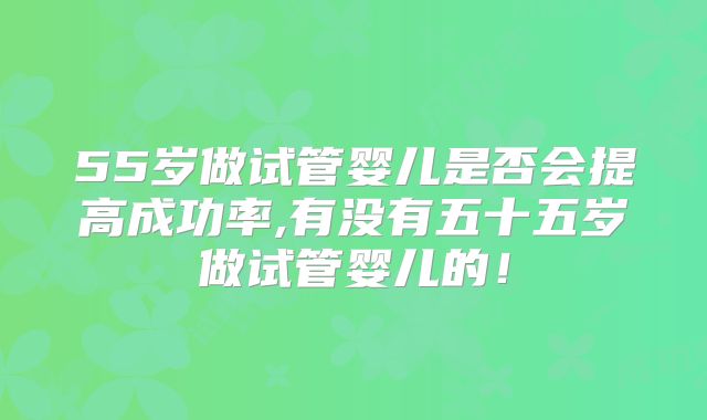 55岁做试管婴儿是否会提高成功率,有没有五十五岁做试管婴儿的！