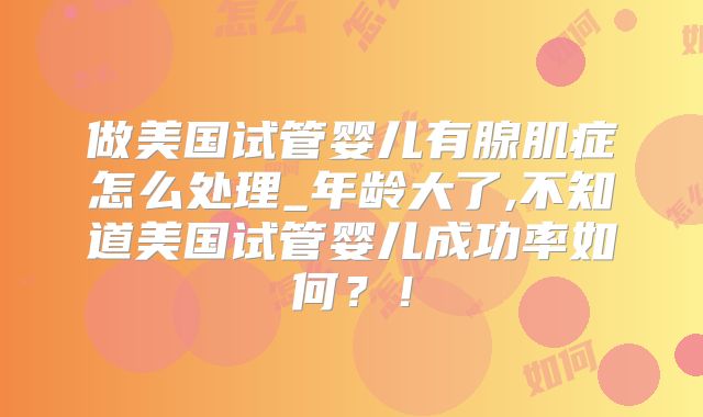 做美国试管婴儿有腺肌症怎么处理_年龄大了,不知道美国试管婴儿成功率如何？！